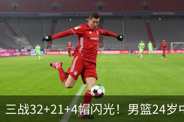 三战32+21+4帽闪光！男篮24岁中锋迎上位契机 广东巨大变革或助他腾飞