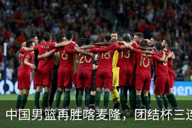 中国男篮再胜喀麦隆，团结杯三连胜
